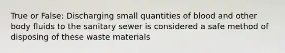 True or False: Discharging small quantities of blood and other body fluids to the sanitary sewer is considered a safe method of disposing of these waste materials