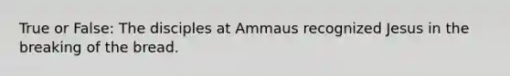 True or False: The disciples at Ammaus recognized Jesus in the breaking of the bread.