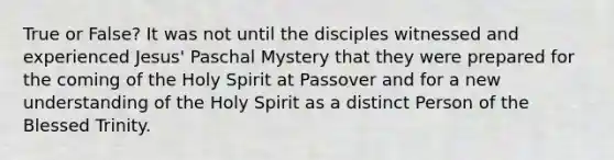 True or False? It was not until the disciples witnessed and experienced Jesus' Paschal Mystery that they were prepared for the coming of the Holy Spirit at Passover and for a new understanding of the Holy Spirit as a distinct Person of the Blessed Trinity.