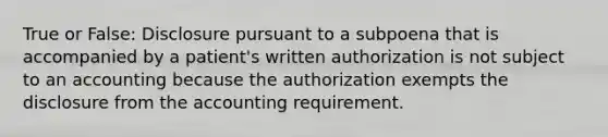 True or False: Disclosure pursuant to a subpoena that is accompanied by a patient's written authorization is not subject to an accounting because the authorization exempts the disclosure from the accounting requirement.