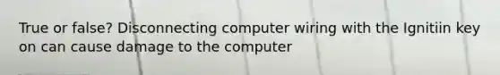 True or false? Disconnecting computer wiring with the Ignitiin key on can cause damage to the computer