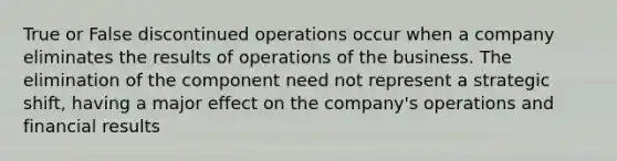 True or False discontinued operations occur when a company eliminates the results of operations of the business. The elimination of the component need not represent a strategic shift, having a major effect on the company's operations and financial results