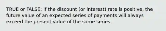 TRUE or FALSE: If the discount (or interest) rate is positive, the future value of an expected series of payments will always exceed the present value of the same series.