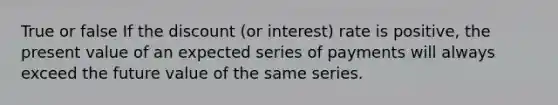 True or false If the discount (or interest) rate is positive, the present value of an expected series of payments will always exceed the future value of the same series.