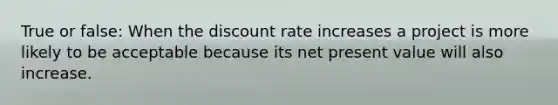 True or false: When the discount rate increases a project is more likely to be acceptable because its net present value will also increase.