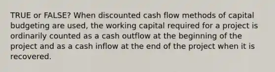 TRUE or FALSE? When discounted cash flow methods of capital budgeting are used, the working capital required for a project is ordinarily counted as a cash outflow at the beginning of the project and as a cash inflow at the end of the project when it is recovered.