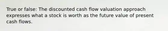 True or false: The discounted cash flow valuation approach expresses what a stock is worth as the future value of present cash flows.