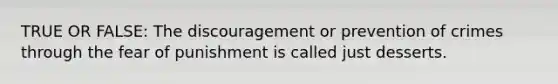 TRUE OR FALSE: The discouragement or prevention of crimes through the fear of punishment is called just desserts.