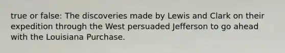 true or false: The discoveries made by Lewis and Clark on their expedition through the West persuaded Jefferson to go ahead with the Louisiana Purchase.