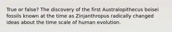 True or false? The discovery of the first Australopithecus boisei fossils known at the time as Zinjanthropus radically changed ideas about the time scale of human evolution.