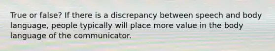 True or false? If there is a discrepancy between speech and body language, people typically will place more value in the body language of the communicator.
