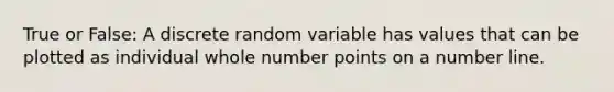 True or False: A discrete random variable has values that can be plotted as individual whole number points on a number line.