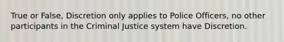 True or False, Discretion only applies to Police Officers, no other participants in the Criminal Justice system have Discretion.