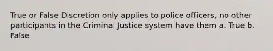 True or False Discretion only applies to police officers, no other participants in the Criminal Justice system have them a. True b. False