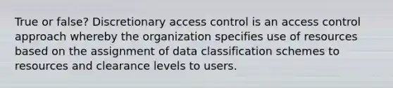 True or false? Discretionary access control is an access control approach whereby the organization specifies use of resources based on the assignment of data classification schemes to resources and clearance levels to users.