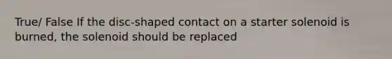 True/ False If the disc-shaped contact on a starter solenoid is burned, the solenoid should be replaced