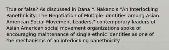 True or false? As discussed in Dana Y. Nakano's "An Interlocking Panethnicity: The Negotiation of Multiple Identities among Asian American Social Movement Leaders," contemporary leaders of Asian American social movement organizations spoke of encouraging maintenance of single-ethnic identities as one of the mechanisms of an interlocking panethnicity.