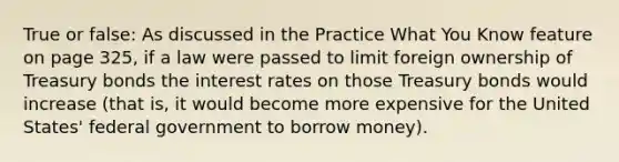 True or false: As discussed in the Practice What You Know feature on page 325, if a law were passed to limit foreign ownership of Treasury bonds the interest rates on those Treasury bonds would increase (that is, it would become more expensive for the United States' federal government to borrow money).