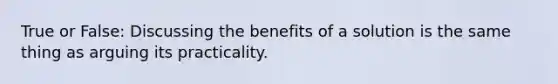 True or False: Discussing the benefits of a solution is the same thing as arguing its practicality.