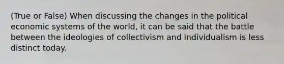 (True or False) When discussing the changes in the political economic systems of the world, it can be said that the battle between the ideologies of collectivism and individualism is less distinct today.