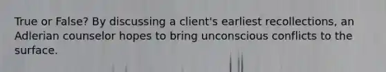 True or False? By discussing a client's earliest recollections, an Adlerian counselor hopes to bring unconscious conflicts to the surface.