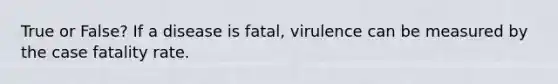 True or False? If a disease is fatal, virulence can be measured by the case fatality rate.