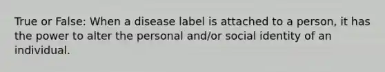 True or False: When a disease label is attached to a person, it has the power to alter the personal and/or social identity of an individual.