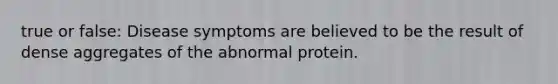 true or false: Disease symptoms are believed to be the result of dense aggregates of the abnormal protein.