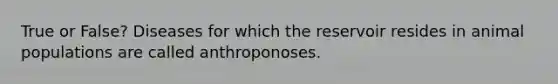 True or False? Diseases for which the reservoir resides in animal populations are called anthroponoses.