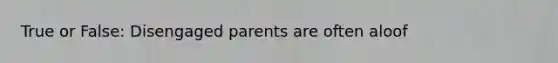 True or False: Disengaged parents are often aloof