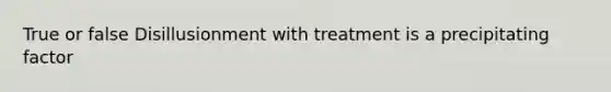 True or false Disillusionment with treatment is a precipitating factor