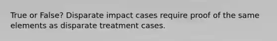 True or False? Disparate impact cases require proof of the same elements as disparate treatment cases.