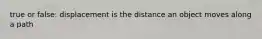 true or false: displacement is the distance an object moves along a path