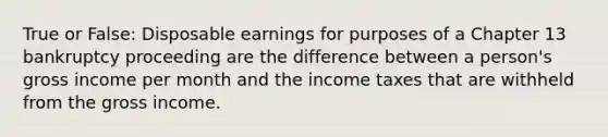 True or False: Disposable earnings for purposes of a Chapter 13 bankruptcy proceeding are the difference between a person's gross income per month and the income taxes that are withheld from the gross income.