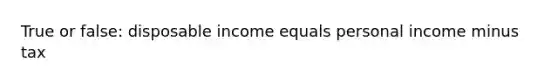 True or false: disposable income equals personal income minus tax