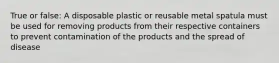 True or false: A disposable plastic or reusable metal spatula must be used for removing products from their respective containers to prevent contamination of the products and the spread of disease