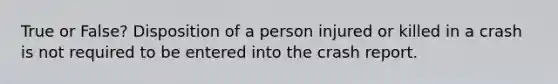 True or False? Disposition of a person injured or killed in a crash is not required to be entered into the crash report.