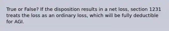 True or False? If the disposition results in a net loss, section 1231 treats the loss as an ordinary loss, which will be fully deductible for AGI.