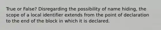 True or False? Disregarding the possibility of name hiding, the scope of a local identifier extends from the point of declaration to the end of the block in which it is declared.