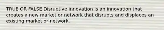 TRUE OR FALSE Disruptive innovation is an innovation that creates a new market or network that disrupts and displaces an existing market or network.