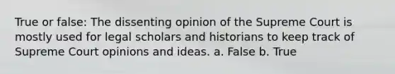 True or false: The dissenting opinion of the Supreme Court is mostly used for legal scholars and historians to keep track of Supreme Court opinions and ideas. a. False b. True