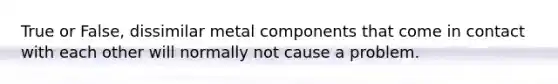 True or False, dissimilar metal components that come in contact with each other will normally not cause a problem.