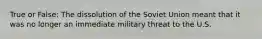 True or False: The dissolution of the Soviet Union meant that it was no longer an immediate military threat to the U.S.