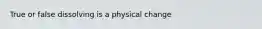 True or false dissolving is a physical change