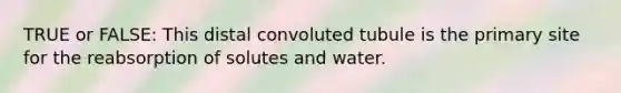 TRUE or FALSE: This distal convoluted tubule is the primary site for the reabsorption of solutes and water.