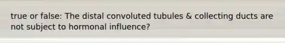 true or false: The distal convoluted tubules & collecting ducts are not subject to hormonal influence?