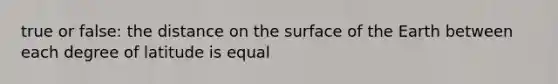 true or false: the distance on the surface of the Earth between each degree of latitude is equal