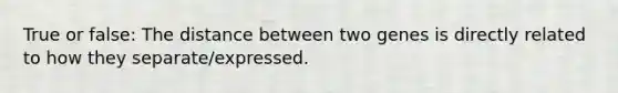 True or false: The distance between two genes is directly related to how they separate/expressed.