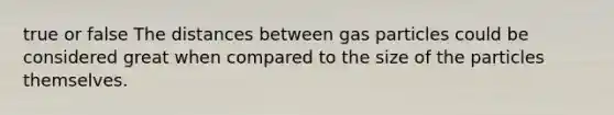 true or false The distances between gas particles could be considered great when compared to the size of the particles themselves.