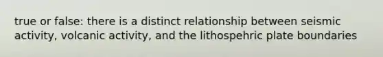 true or false: there is a distinct relationship between seismic activity, volcanic activity, and the lithospehric plate boundaries